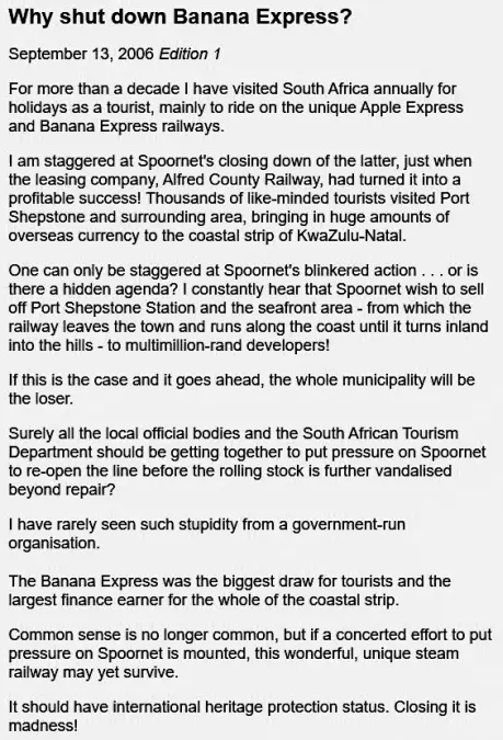 Why shut down Banana Express?
September 13, 2006 Edition 1
For more than a decade I have visited South Africa annually for holidays as a tourist, mainly to ride on the unique Apple Express and Banana Express railways.
I am staggered at Spoornet's closing down of the latter, just when the leasing company, Alfred County Railway, had turned it into a profitable success! Thousands of like-minded tourists visited Port Shepstone and surrounding area, bringing in huge amounts of overseas currency to the coastal strip of KwaZulu-Natal.
One can only be staggered at Spoornet's blinkered action . . . or is there a hidden agenda? I constantly hear that Spoornet wish to sell off Port Shepstone Station and the seafront area - from which the railway leaves the town and runs along the coast until it turns inland into the hills - to multimillion-rand developers!
If this is the case and it goes ahead, the whole municipality will be the loser.
Surely all the local official bodies and the South African Tourism Department should be getting together to put pressure on Spoornet to re-open the line before the rolling stock is further vandalised beyond repair?
I have rarely seen such stupidity from a government-run organisation.
The Banana Express was the biggest draw for tourists and the largest finance earner for the whole of the coastal strip.
Common sense is no longer common, but if a concerted effort to put pressure on Spoornet is mounted, this wonderful, unique steam railway may yet survive.
It should have international heritage protection status. Closing it is madness!