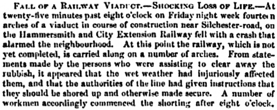 FALL OF A RAILWAY VIADUCT SHOCKING LOSS OF LIFE. At twenty-five minutes past eight o'clock on Friday night week fourteen arches of a viaduct in course of construction near Silchester-road, on the Hammersmith and City Extension Railway fell with a crash that alarmed the neighbourhood. At this point the railway, which is not yet completed, is carried along on a number of arches. From statements made by the persons who were assisting to clear away the rubbish, it appeared that the wet weather had injuriously affected them, and that the authorities of the line had given instructions that they should be shored up and otherwise made secure. A number of workmen accordingly commenced the shorting after eight o'clock.