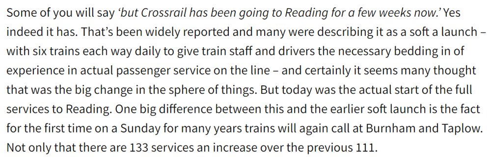 Some of you will say ‘but Crossrail has been going to Reading for a few weeks now.’ Yes indeed it has. That’s been widely reported and many were describing it as a soft a launch – with six trains each way daily to give train staff and drivers the necessary bedding in of experience in actual passenger service on the line – and certainly it seems many thought that was the big change in the sphere of things. But today was the actual start of the full services to Reading. One big difference between this and the earlier soft launch is the fact for the first time on a Sunday for many years trains will again call at Burnham and Taplow. Not only that there are 133 services an increase over the previous 111.