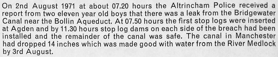 On 2nd August 1971 at about 07.20 hours the Altrincham police received a report from two eleven year old boys that there was a leak from the Bridgewater canal near the Bollin aqueduct. At 07.50 hours the first stop logs were inserted at Agden and by 11.30 hours stop log dams on each side of the breach had been installed and the remainder of the canal was safe. The canal in Manchester had dropped 14 inches which was made good with water from the River Medlock by 3rd August.