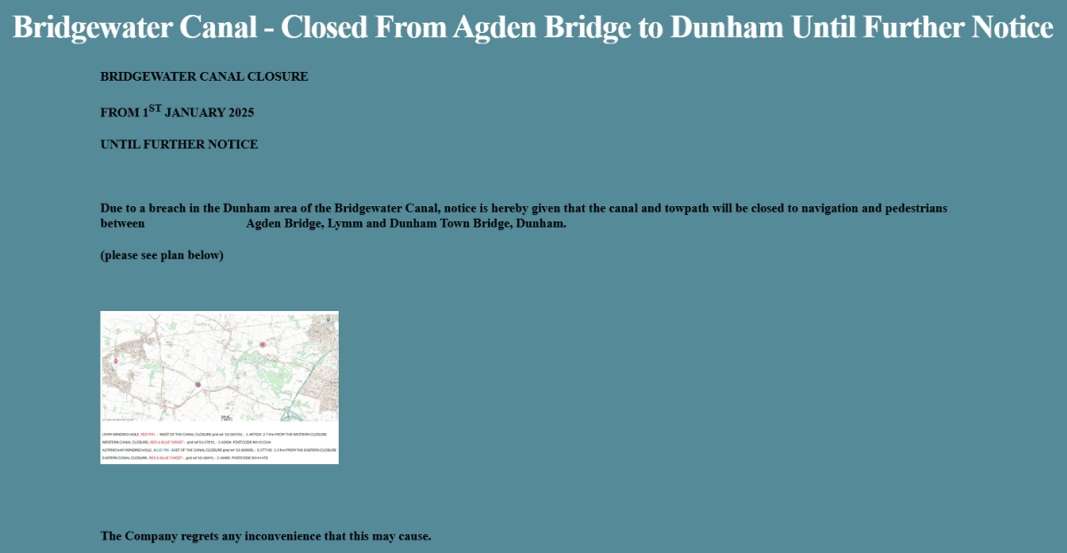 BRIDGEWATER CANAL CLOSURE
FROM 1ST JANUARY 2025 UNTIL FURTHER NOTICE
Due to a breach in the Dunham area of the Bridgewater Canal, notice is hereby given that the canal and towpath will be closed to navigation and pedestrians between Agden Bridge, Lymm and Dunham Town Bridge, Dunham.
(please see plan below)
The Company regrets any inconvenience that this may cause.