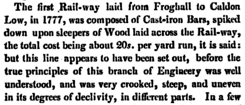 The first Rail-way laid from Froghall to Caldon Low, in 1777, was composed of Cast-iron Bars, spiked down upon sleepers of Wood laid across the Rail-way, the total cost being about 20s. per yard run, it is said: but this line appears to have been set out, before the true principles of this branch of Engineery was well understood, and was very crooked, steep, and uneven in its degrees of declivity, in different parts. In a few
