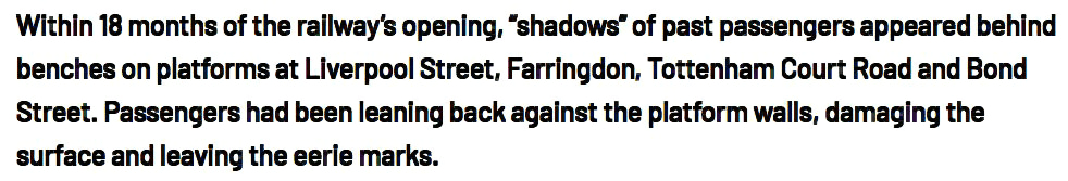 Within 18 months of the railway’s opening, “shadows” of past passengers appeared behind
benches on platforms at Liverpool Street, Farringdon, Tottenham Court Road and Bond
Street. Passengers had been leaning back against the platform walls, damaging the
surface and leaving the eerie marks.