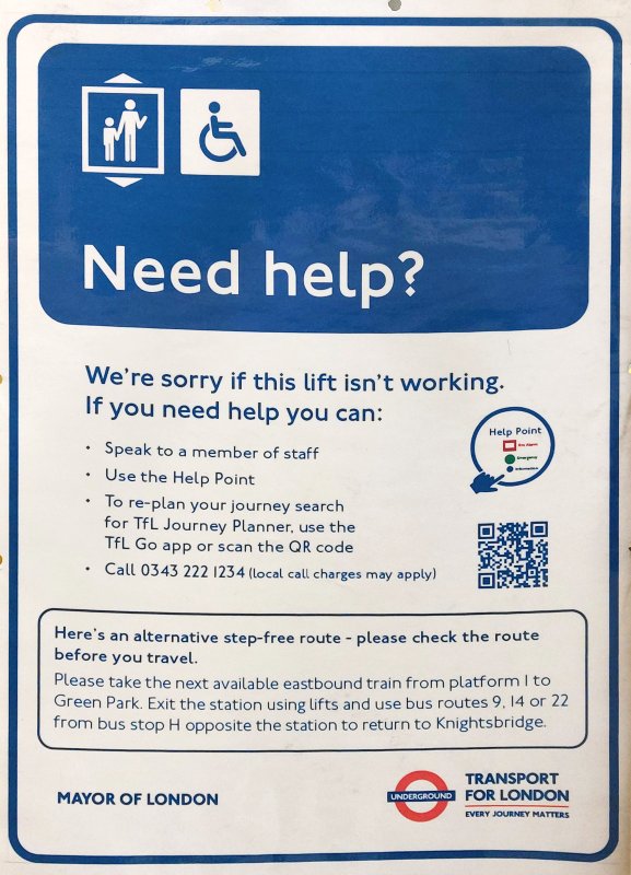Need help?
We're sorry if this lift isn't working.
If you need help you can:
Speak to a member of staff
Use the Help Point
To re-plan your journey search
for TfL Journey Planner, use the TfL Go app or scan the QR code
Call 0343 222 1234 (local call charges may apply)
Here's an alternative step-free route - please check the route before you travel.
Please take the next available eastbound train from platform 1 to Green Park. Exit the station using lifts and use bus routes 9, 14 or 22 from bus stop H opposite the station to return to Knightsbridge.
MAYOR OF LONDON
TRANSPORT FOR LONDON
EVERY JOURNEY MATTERS
