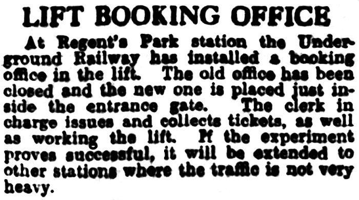 TEXT: LIFT BOOKING OFFICE. At Regent's Park station the Underground Railway has installed a booking office in the lift. The old office has been closed and the new one is placed just in- side the entrance gate. The clerk in charge issues and collects tickets, as well as working the lift. If the experiment proves successful, it will be extended to other stations where the traffic is not very heavy.