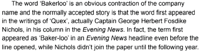 The word 'Bakerloo' is an obvious contraction of the company name and the normally accepted story is that the word first appeared in the writings of 'Quex', actually Captain George Herbert Fosdike Nichols, in his column in the Evening News. In fact, the term first appeared as 'Baker-loo' in an Evening News headline even before the line opened, while Nichols didn't join the paper until the following year.
