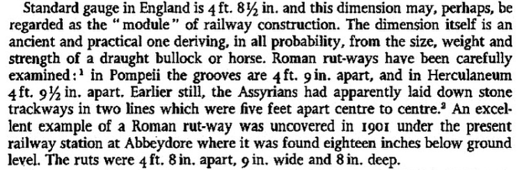 Standard gauge in England is 4 ft. 81⁄2 in. and this dimension may, perhaps, be regarded as the "module" of railway construction. The dimension itself is an ancient and practical one deriving, in all probability, from the size, weight and strength of a draught bullock or horse. Roman rut-ways have been carefully examined in Pompeii the grooves are 4 ft. 9 in. apart, and in Herculaneum 4 ft. 91⁄2 in. apart. Earlier still, the Assyrians had apparently laid down stone trackways in two lines which were five feet apart centre to centre. An excel- lent example of a Roman rut-way was uncovered in 1901 under the present railway station at Abbeydore where it was found eighteen inches below ground level. The ruts were 4 ft. 8 in. apart, 9 in. wide and 8 in. deep.