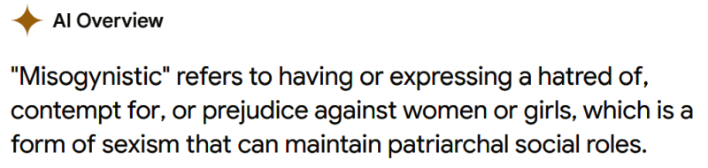AI Overview: "Misogynistic" refers to having or expressing a hatred of, contempt for, or prejudice against women or girls, which is a form of sexism that can maintain patriarchal social roles.