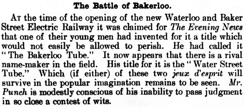 TEXT FROM PUNCH:
The Battle of Bakerloo.
At the time of the opening of the new Waterloo and Baker Street Electric Railway it was claimed for The Evening News that one of their young men had invented for it a title which would not easily be allowed to perish. He had called it "The Bakerloo Tube." It now appears that there is a rival name-maker in the field. His title for it is the "Water Street Tube." Which (if either) of these two jeux d'esprit will survive in the popular imagination remains to be seen. Mr. Punch is modestly conscious of his inability to pass judgment in so close a contest of wits.
