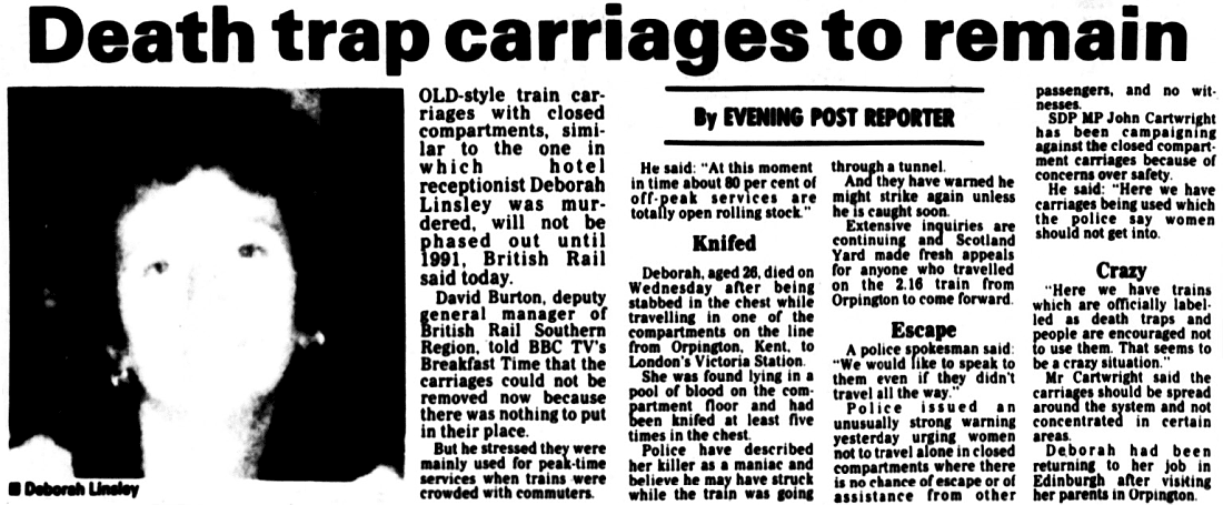 Death trap carriages to remain
OLD-style train carriages with closed compartments, simi- lar to the one in which receptionist Deborah Linsley was murdered, will not be phased out until 1991, British Rail said today.
David Burton, deputy general manager of British Rail Southern Region, told BBC TV's Breakfast Time that the carriages could not be removed now because there was nothing to put in their place.
But he stressed they were mainly used for peak-time services when trains were crowded with commuters.
He said: "At this moment in time about 80 per cent of off-peak services are totally open rolling stock."
Deborah, aged 26, died on Wednesday after being stabbed in the chest while travelling in one of the compartments on the line from Orpington, Kent, to London's Victoria Station.
She was found lying in a pool of blood on the compartment floor and had been knifed at least five times in the chest.
Police have described her killer as a maniac and believe he may have struck while the train was going
through a tunnel.
And they have warned he might strike again unless he is caught soon.
Extensive inquiries are continuing and Scotland Yard made fresh appeals for anyone who travelled on the 2.16 train from Orpington to come forward.
A police spokesman said: "We would like to speak to them even if they didn't travel all the way."
Police issued unusually strong warning yesterday urging women not to travel alone in closed compartments where there is no chance of escape or of assistance from other
passengers, and no witnesses.
SDP MP John Cartwright has been campaigning against the closed compartment carriages because of concerns over safety.
He said: "Here we have carriages being used which the police say women should not get into.
"Here we have trains which are officially label. led as death traps and people are encouraged not to use them. That seems to be a crazy situation."
Mr Cartwright said the carriages should be spread around the system and not concentrated in certain areas.
Deborah had been returning to her job in Edinburgh after visiting her parents in Orpington.