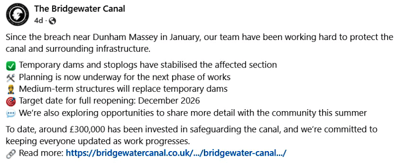 The Bridgewater Canal
Since the breach near Dunham Massey in January, our team have been working hard to protect the canal and surrounding infrastructure.
Temporary dams and stoplogs have stabilised the affected section
Planning is now underway for the next phase of works
Medium-term structures will replace temporary dams
Target date for full reopening: December 2026
We’re also exploring opportunities to share more detail with the community this summer
To date, around £300,000 has been invested in safeguarding the canal, and we’re committed to keeping everyone updated as work progresses.
Read more: https://bridgewatercanal.co.uk/latest-news/bridgewater-canal-breach-update-april-2025/ 