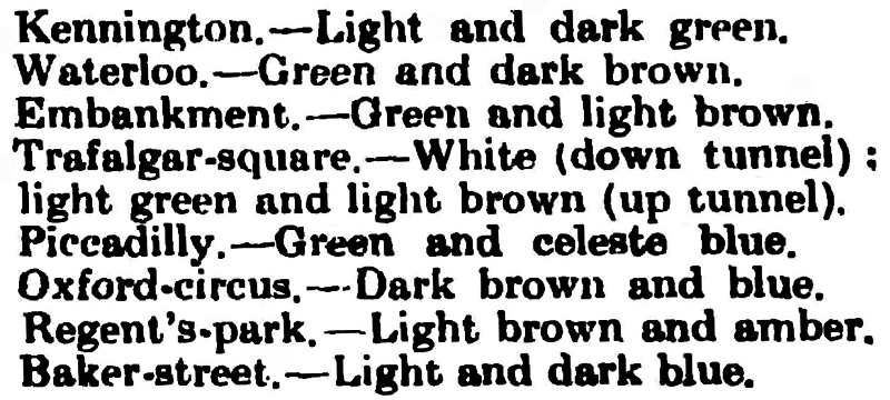 Kennington Road: Light and dark green.
Waterloo: Green and dark brown.
Embankment: Green and light brown.
Trafalgar Square: All white (down platform), light green and light brown (up platform).
Piccadilly: Green and celeste blue.
Oxford Circus: Dark brown and blue.
Regent's Park: Light brown and amber.
Baker Street: Light and blue.