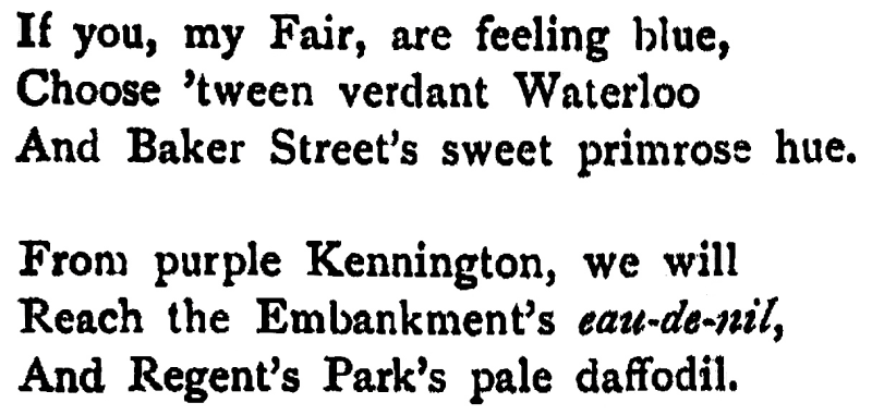 If you, my Fair, are feeling blue, Choose 'tween verdant Waterloo And Baker Street's sweet primrose hue.
From purple Kennington, we will Reach the Embankment's eau-de-nil, And Regent's Park's pale daffodil.