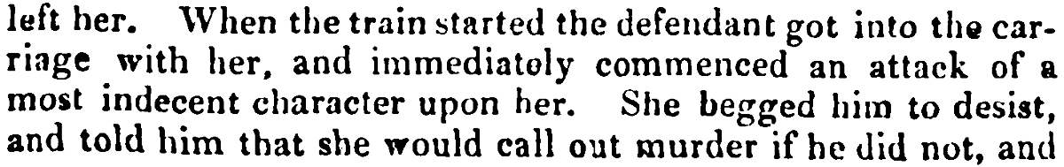left her. When the train started the defendant got into the car- riage with her, and immediately commenced an attack of a most indecent character upon her. She begged him to desist, and told him that she would call out murder if he did not, and