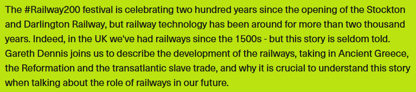 The #Railway200 festival is celebrating two hundred years since the opening of the Stockton and Darlington Railway, but railway technology has been around for more than two thousand years. Indeed, in the UK we've had railways since the 1500s - but this story is seldom told. Gareth Dennis joins us to describe the development of the railways, taking in Ancient Greece, the Reformation and the transatlantic slave trade, and why it is crucial to understand this story when talking about the role of railways in our future.