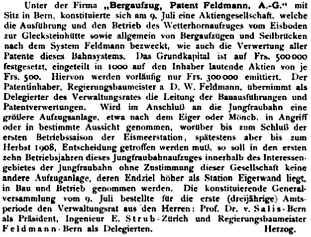 Unter der Firma „Bergaufzug, Patent Feldmann, A.-G.*1 mit Sitz in Bern, konstituierte sich am 9. Juli eine Aktiengesellschaft, welche die Ausführung und den Betrieb des Wctterhomaufzugcs vom Eisboden zur Gleck.-vteinh litte vowie allgemein von BergaufzUgen und Seilbrilcken nach dem System Feldmann bezweckt, wie auch die Verwertung aller Patente dieses Bahnsystems. Das Grundkapital ist auf Fr». 500000 festgesetzt, eingeteilt in 1000 auf den Inhaber lautende Aktien von je Fn>. 500. Hiervon werden vorläufig nur Fff. 300000 emittiert. Der Patentinhaber, Kegterungshautncistcr a D. W. Fcldmnnn, übernimmt als Delegierter des Vcrwaltungsrate» die Leitung der Bauausführungen und Patentvcrwcrlungen. Wird im Anschluß an die Jungfraubahn eine größere Aufzugsanlage, etwa nach den» Kiger oder Mönch, in Angriff oder in bestimmte Ausricht genommen, worüber bis zum Schluß der ersten Betriebssaison der FismcerMation , spätestens aber bis zum Herbst 1908, Entscheidung getroffen werden muß. so soll in den ersten zehn Betriebxjabren dieses Jungfraubahnaufzuges innerhalb des Interessengebietes der Jungfraubahn ohne Zustimmung dieser Gesellschaft keine andere Auftugonlagc, deren Endziel hoher als Station Eigcrwnnd liegt, in Bau und Betrieb genommen werden. Die konstituierende Generalversammlung vorn 9. Juli bestellte für die erste (dreijährige) Amtsperiode den Verwaltungsrat aus den Herren: Prof. Dr. v. Sali a Bern aU Präsident, Ingenieur E. Strub Zürich und KcgicrungxbaumeUtcr i Feldmann - Bern als Delegierten. Herzog.