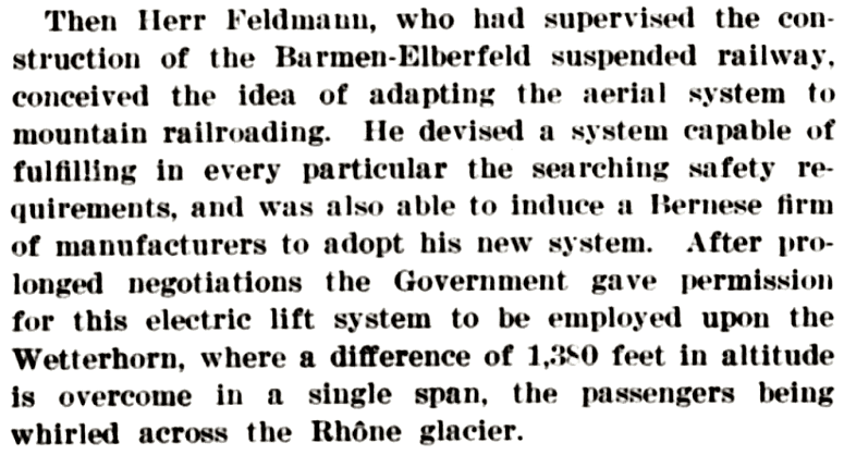 Then Herr Feldmann, who had supervised the construction of the Barmen-Elberfeld suspended railway, conceived the idea of adapting the aerial system to mountain railroading. He devised a system capable of fulfilling in every particular the searching safety requirements, and was also able to induce a Bernese firm of manufacturers to adopt his new system. After prolonged negotiations the Government gave permission for this electric lift system to be employed upon the Wetterhorn, where a difference of 1,550 feet in altitude is overcome in a single span, the passengers being whirled across the Rhdéne glacier.