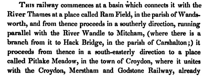 This railway commences at a basin which connects it with the River Thames at a place called Ram Field, in the parish of Wandsworth, and from thence proceeds in a southerly direction, running parallel with the River Wandle to Mitcham, (where there is a branch from it to Hack Bridge, in the parish of Carshalton;) it proceeds from thence in a south-easterly direction to a place called Pitlake Meadow, in the town of Croydon, where it unites with the Croydon, Merstham and Godstone Railway, already