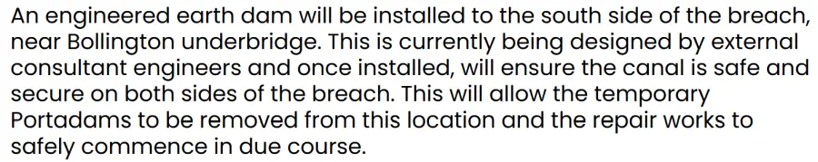 An engineered earth dam will be installed to the south side of the breach, near Bollington underbridge. This is currently being designed by external consultant engineers and once installed, will ensure the canal is safe and secure on both sides of the breach. This will allow the temporary Portadams to be removed from this location and the repair works to safely commence in due course.