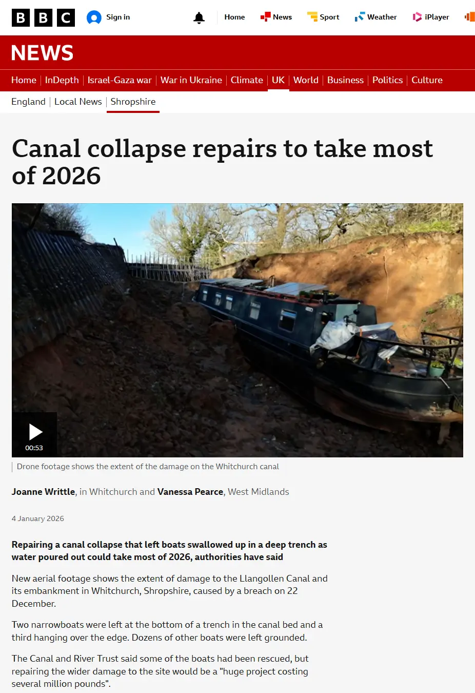 Canal collapse repairs to take most of 2026.
Drone footage shows the extent of the damage on the Whitchurch canal.
Joanne Writtle, Reporting fromin Whitchurch and Vanessa Pearce, West Midlands
Published
4 January 2026
Repairing a canal collapse that left boats swallowed up in a deep trench as water poured out could take most of 2026, authorities have said

New aerial footage shows the extent of damage to the Llangollen Canal and its embankment in Whitchurch, Shropshire, caused by a breach on 22 December.

Two narrowboats were left at the bottom of a trench in the canal bed and a third hanging over the edge. Dozens of other boats were left grounded.

The Canal and River Trust said some of the boats had been rescued, but repairing the wider damage to the site would be a "huge project costing several million pounds".