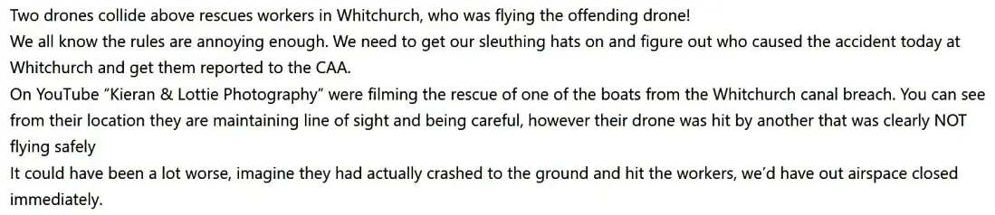 Two drones collide above rescues workers in Whitchurch, who was flying the offending drone!
We all know the rules are annoying enough.  We need to get our sleuthing hats on and figure out who caused the accident today at Whitchurch and get them reported to the CAA.
On YouTube “Kieran & Lottie Photography” were filming the rescue of one of the boats from the Whitchurch canal breach. You can see from their location they are maintaining line of sight and being careful, however their drone was hit by another that was clearly NOT flying safely
It could have been a lot worse, imagine they had actually crashed to the ground and hit the workers, we’d have out airspace closed immediately.