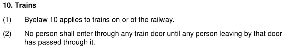 10. Trains
(1)
Byelaw 10 applies to trains on or of the railway.
(2)
No person shall enter through any train door until any person leaving by that door
has passed through it.