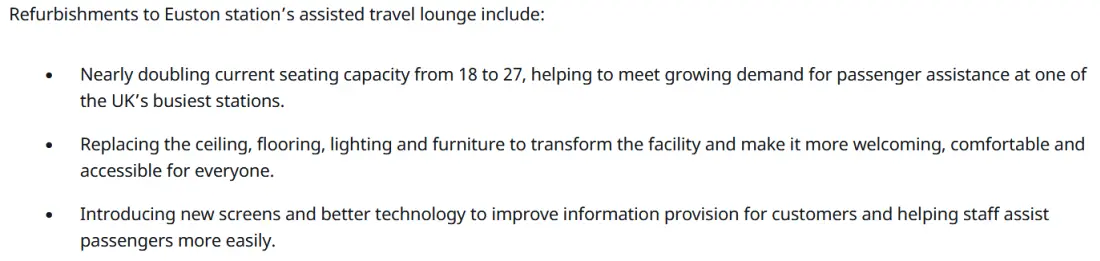 Refurbishments to Euston station’s assisted travel lounge include:

    Nearly doubling current seating capacity from 18 to 27, helping to meet growing demand for passenger assistance at one of the UK’s busiest stations.
    Replacing the ceiling, flooring, lighting and furniture to transform the facility and make it more welcoming, comfortable and accessible for everyone.
    Introducing new screens and better technology to improve information provision for customers and helping staff assist passengers more easily.