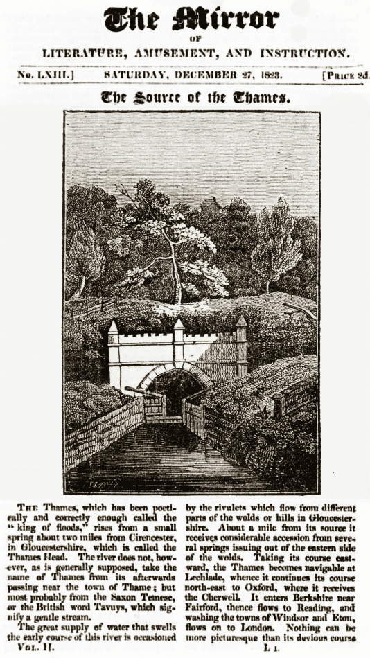 Text from The Mirror of Literature & Amusement 1823: The  Thames, which has been poetically and correctly enough called the king of floods, rises from a small spring about two miles from Cirencester, in Gloucestershire, which is called the Thames Head. The river does not, however, as is  generally supposed, take the name  of Thames from its afterwards passing near the town of Thame; but most probably from the Saxon Temese, or the British word Tavuys, which signify a gentle stream. 
The great supply of water that swells the early course of this river is occasioned by the rivulets which flow from different parts of the wolds or hills in Gloucestershire. About a mile from its source it receives considerable accession from several springs issuing out of the eastern side of the wolds. Taking its course eastward, the Thames becomes navigable at Lechlade, whence it continues its course north-east to Oxford, where  it receives the Cherwell. It enters Berkshire near Fairford, thence flows to Reading, and washing the towns of Windsor and Eton, flows on to London. Nothing can be more picturesque than its devious course...