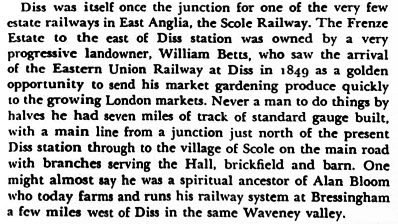 Diss was itself once the junction for one of the very few estate railways in East Anglia, the Scole Railway. The Frenze Estate to the east of Diss station was owned by a very progressive landowner, William Betts, who saw the arrival of the Eastern Union Railway at Diss in 1849 as a golden opportunity to send his market gardening produce quickly to the growing London markets. Never a man to do things by halves he had seven miles of track of standard gauge built, with a main line from a junction just north of the present Diss station through to the village of Scole on the main road with branches serving the Hall, brickfield and barn. One might almost say he was a spiritual ancestor of Alan Bloom who today farms and runs his railway system at Bressingham a few miles west of Diss in the same Waveney valley.