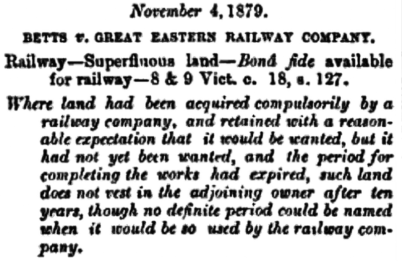 November 4, 1879.
BETTS V. GREAT EASTERN RAILWAY COMPANY.
Railway-Superfluous land-Bond fide available for railway-8 & 9 Vict. c. 18, s. 127.
Where land had been acquired compulsorily by a railway company, and retained with a reasonable expectation that it would be wanted, but it had not yet been wanted, and the period for completing the works had expired, such land does not vest in the adjoining owner after ten years, though no definite period could be named when it would be so used by the railway company.