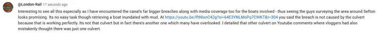 Interesting to see all this especially as I have encountered the canal's far bigger breaches along with media coverage too for the boats involved - thus seeing the guys surveying the area around Sefton looks promising. Its no easy task though retrieving a boat inundated with mud. At https://youtu.be/lftNIxnC42g?si=64E3YNLMsPq7CWKT&t=304 you said the breach is not caused by the culvert because that is working perfectly. Its not that culvert but in fact there's another one which many have overlooked. I detailed that other culvert on Youtube comments where vloggers had also mistakenly thought there was just one culvert.